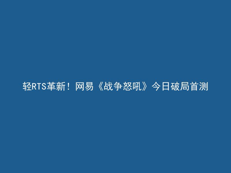 轻RTS革新！网易《战争怒吼》今日破局首测