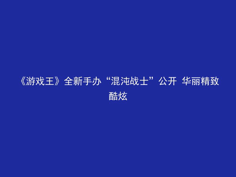 《游戏王》全新手办“混沌战士”公开 华丽精致酷炫