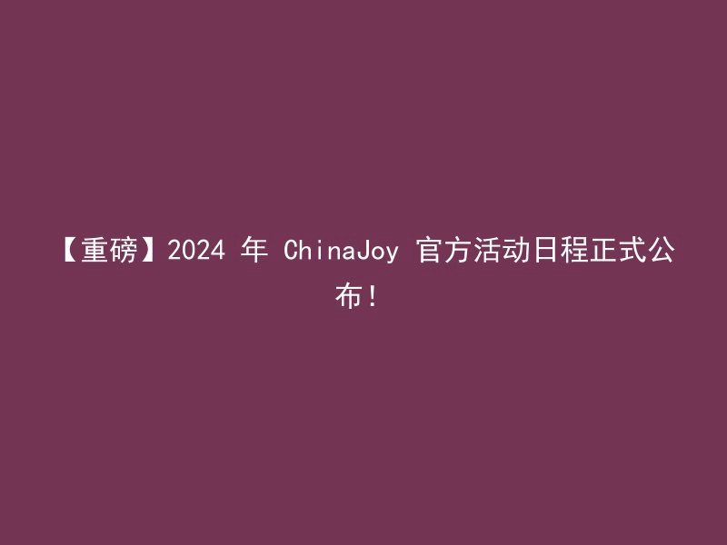 【重磅】2024 年 ChinaJoy 官方活动日程正式公布！