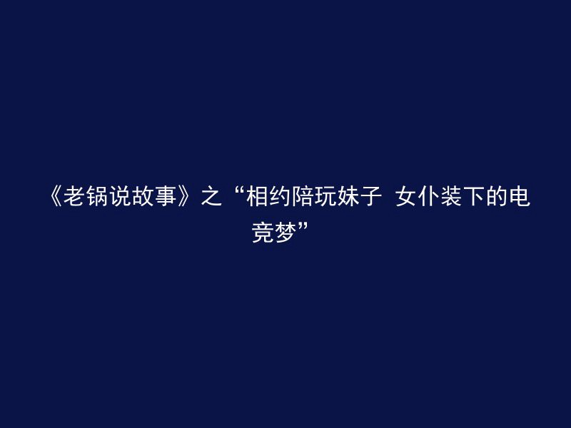 《老锅说故事》之“相约陪玩妹子 女仆装下的电竞梦”