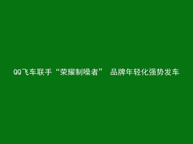 QQ飞车联手“荣耀制噪者” 品牌年轻化强势发车