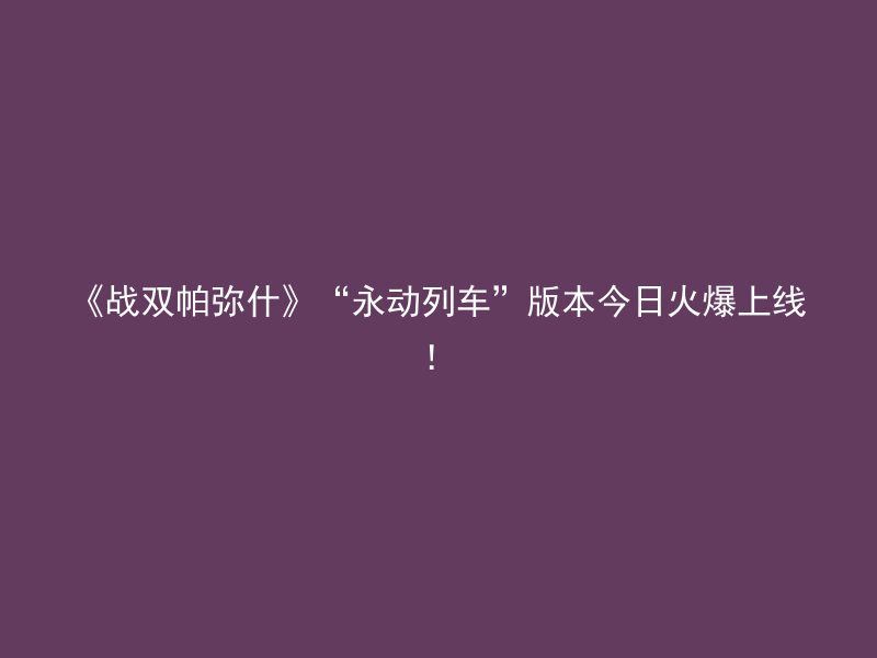 《战双帕弥什》“永动列车”版本今日火爆上线！