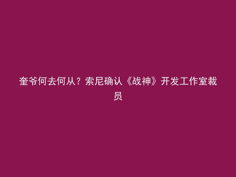 奎爷何去何从？索尼确认《战神》开发工作室裁员