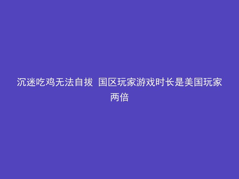 沉迷吃鸡无法自拔 国区玩家游戏时长是美国玩家两倍