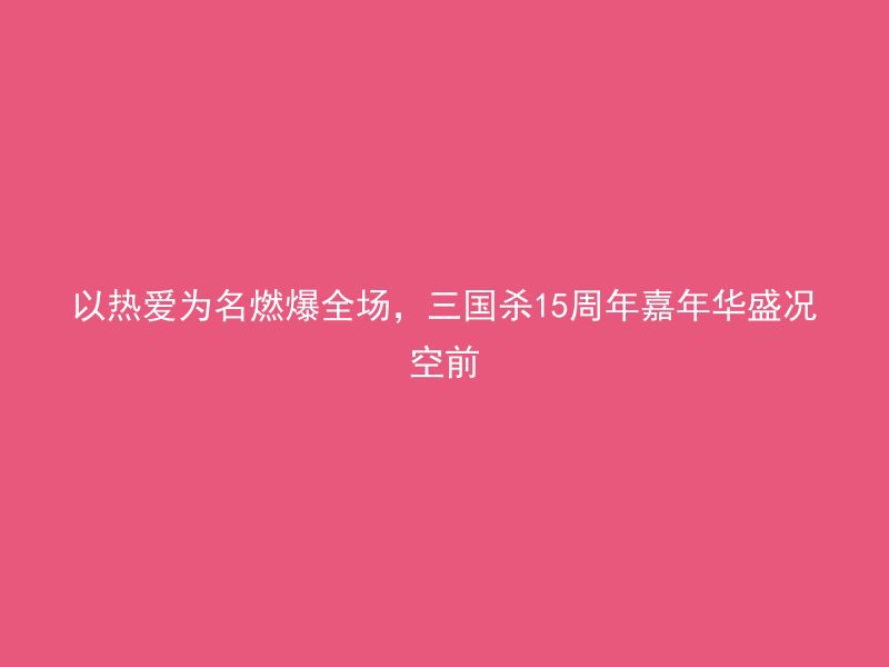 以热爱为名燃爆全场，三国杀15周年嘉年华盛况空前