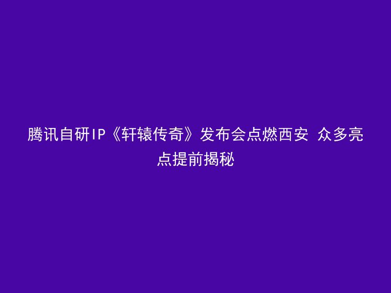 腾讯自研IP《轩辕传奇》发布会点燃西安 众多亮点提前揭秘