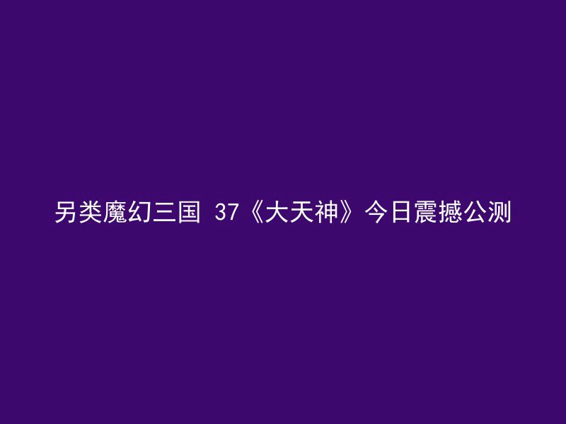 另类魔幻三国 37《大天神》今日震撼公测