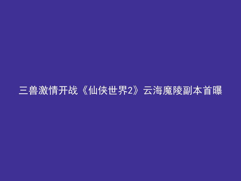 三兽激情开战《仙侠世界2》云海魔陵副本首曝