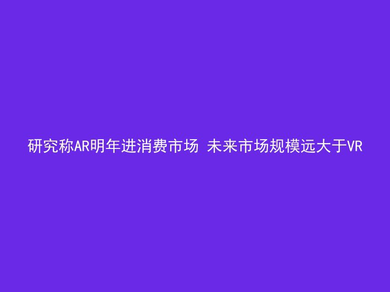 研究称AR明年进消费市场 未来市场规模远大于VR