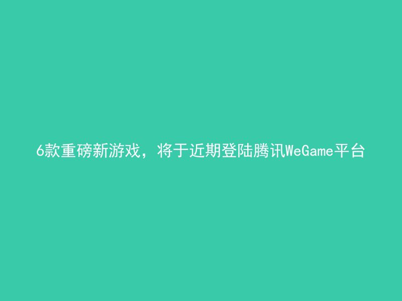 6款重磅新游戏，将于近期登陆腾讯WeGame平台