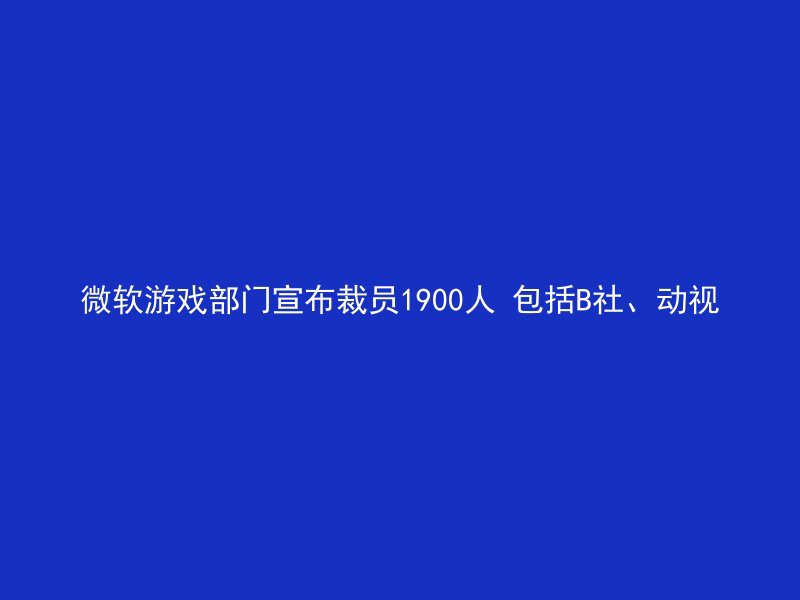 微软游戏部门宣布裁员1900人 包括B社、动视