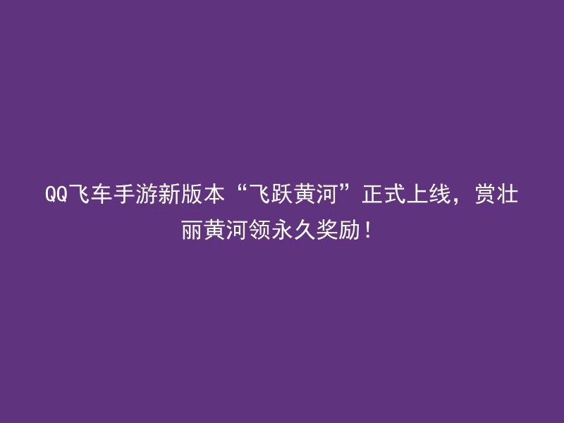 QQ飞车手游新版本“飞跃黄河”正式上线，赏壮丽黄河领永久奖励！