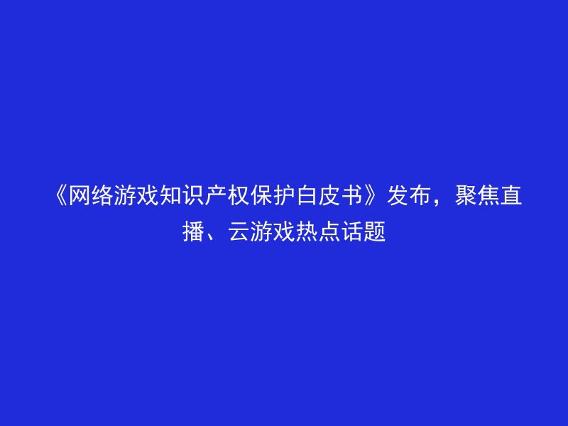 《网络游戏知识产权保护白皮书》发布，聚焦直播、云游戏热点话题