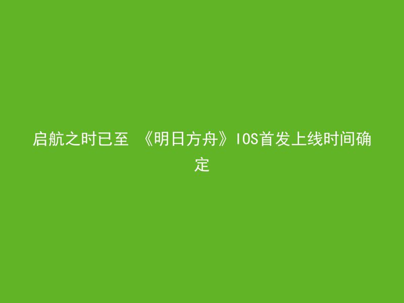 启航之时已至 《明日方舟》IOS首发上线时间确定