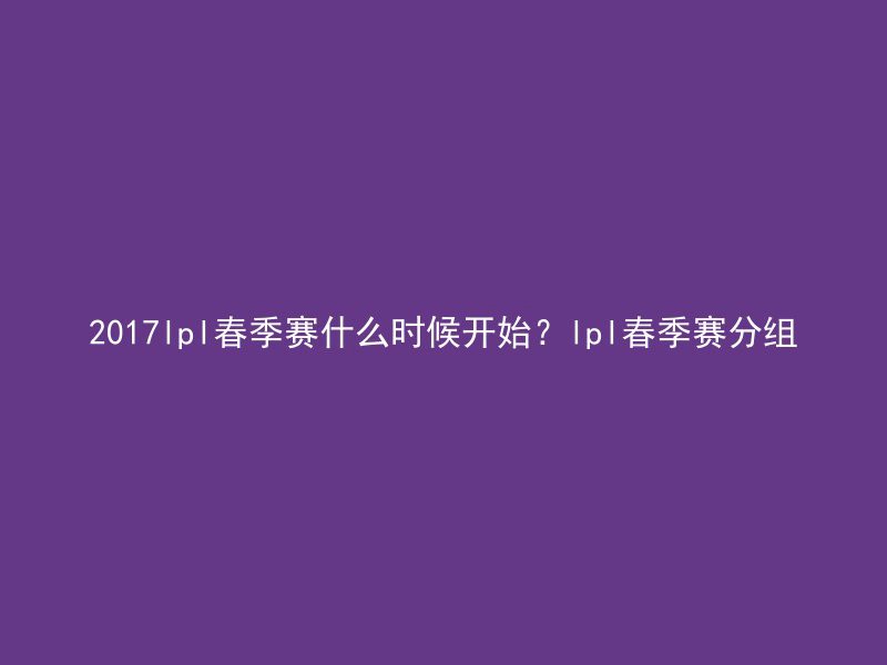 2017lpl春季赛什么时候开始？lpl春季赛分组