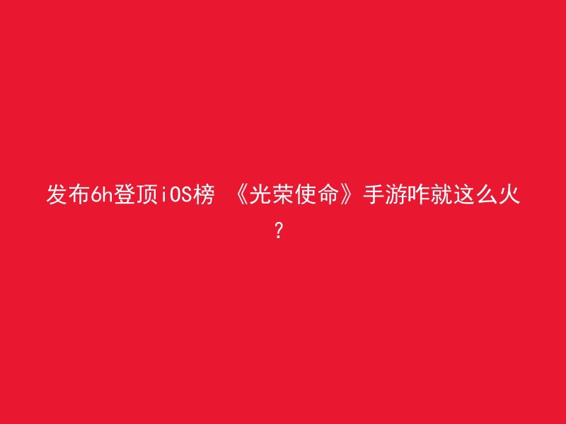 发布6h登顶iOS榜 《光荣使命》手游咋就这么火？