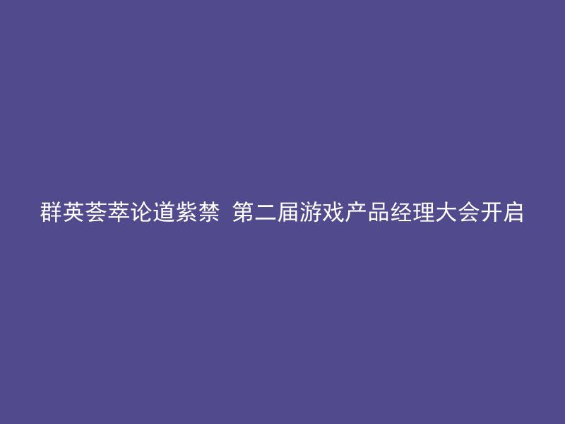 群英荟萃论道紫禁 第二届游戏产品经理大会开启