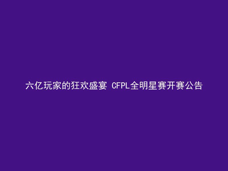 六亿玩家的狂欢盛宴 CFPL全明星赛开赛公告