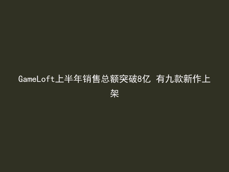 GameLoft上半年销售总额突破8亿 有九款新作上架