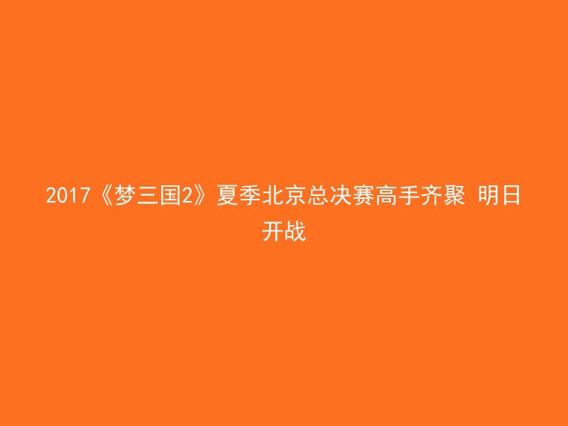 2017《梦三国2》夏季北京总决赛高手齐聚 明日开战