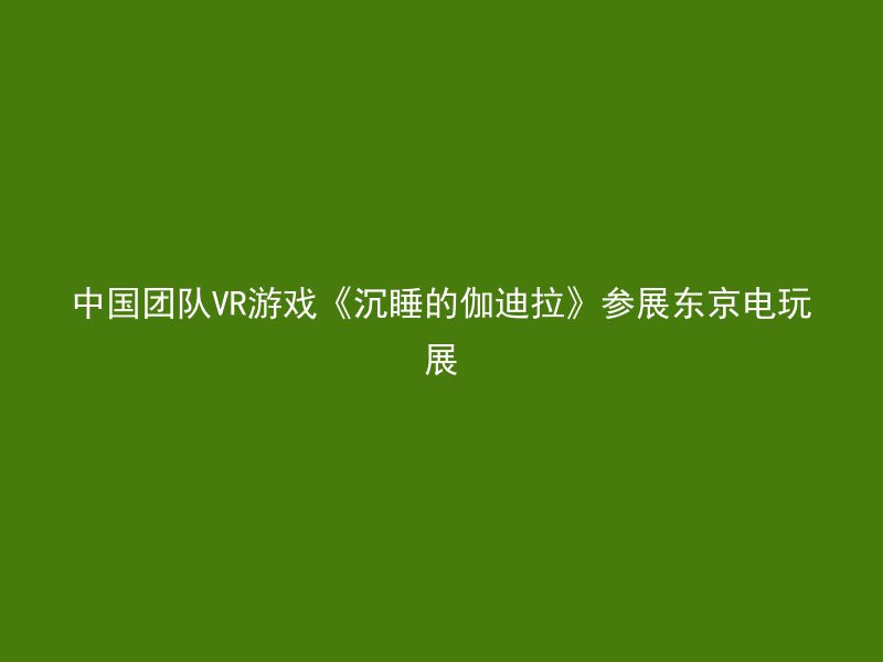 中国团队VR游戏《沉睡的伽迪拉》参展东京电玩展