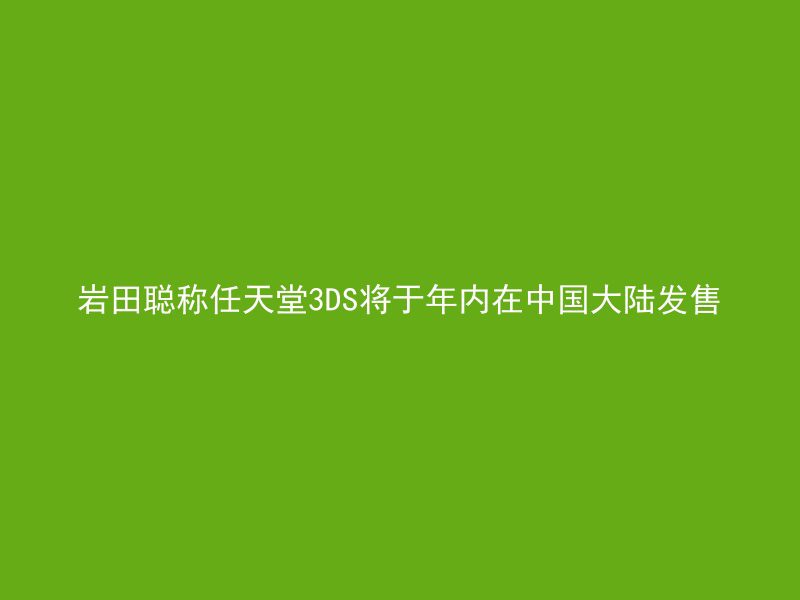 岩田聪称任天堂3DS将于年内在中国大陆发售