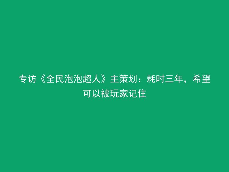 专访《全民泡泡超人》主策划：耗时三年，希望可以被玩家记住