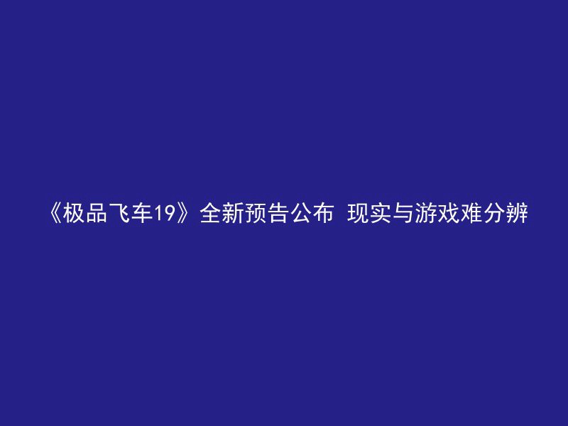 《极品飞车19》全新预告公布 现实与游戏难分辨