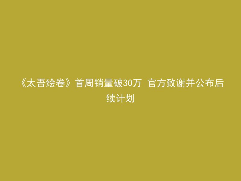 《太吾绘卷》首周销量破30万 官方致谢并公布后续计划