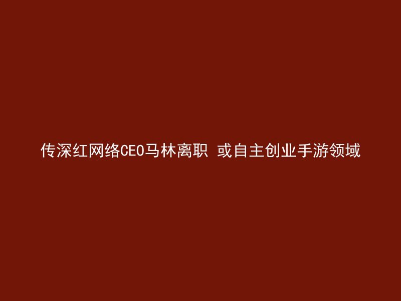 传深红网络CEO马林离职 或自主创业手游领域