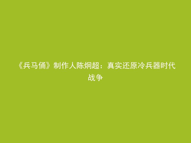 《兵马俑》制作人陈炯超：真实还原冷兵器时代战争