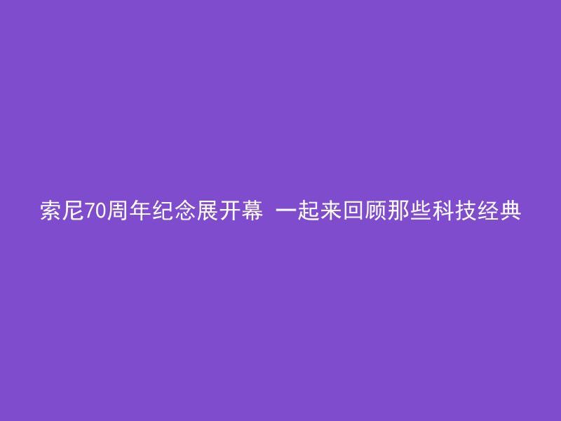 索尼70周年纪念展开幕 一起来回顾那些科技经典