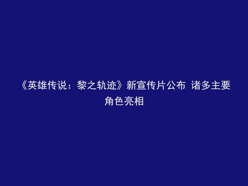 《英雄传说：黎之轨迹》新宣传片公布 诸多主要角色亮相