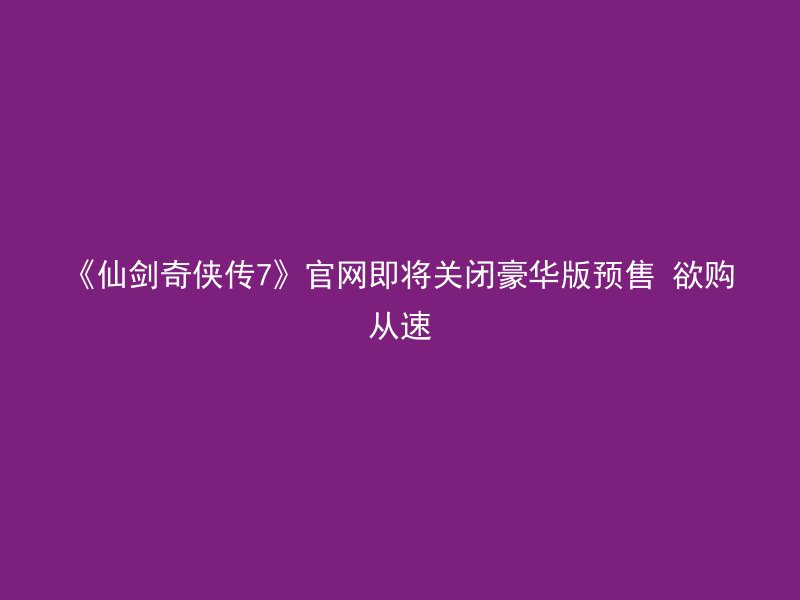 《仙剑奇侠传7》官网即将关闭豪华版预售 欲购从速