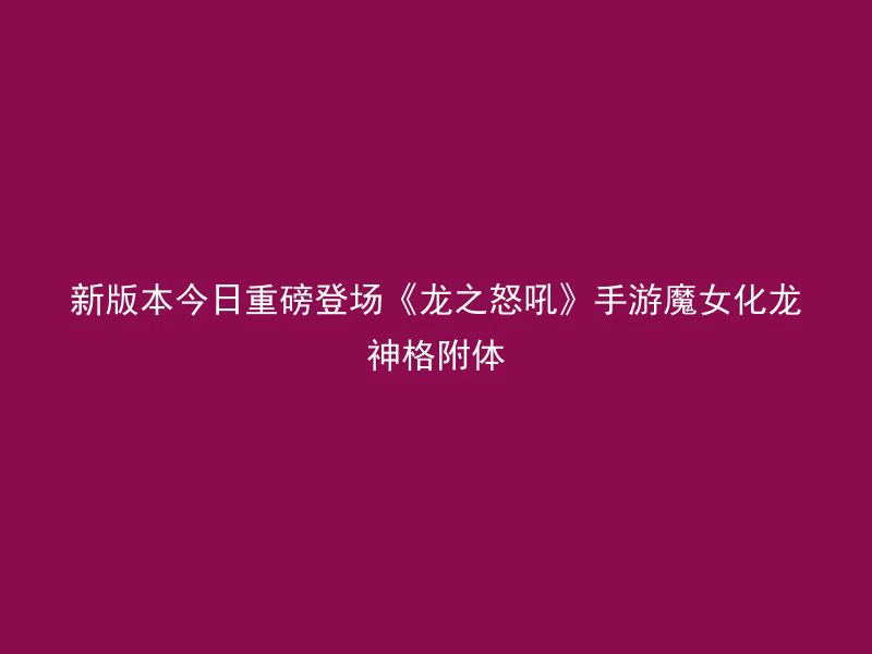 新版本今日重磅登场《龙之怒吼》手游魔女化龙神格附体