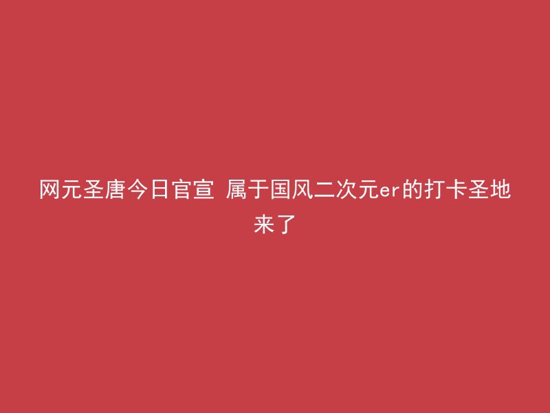 网元圣唐今日官宣 属于国风二次元er的打卡圣地来了