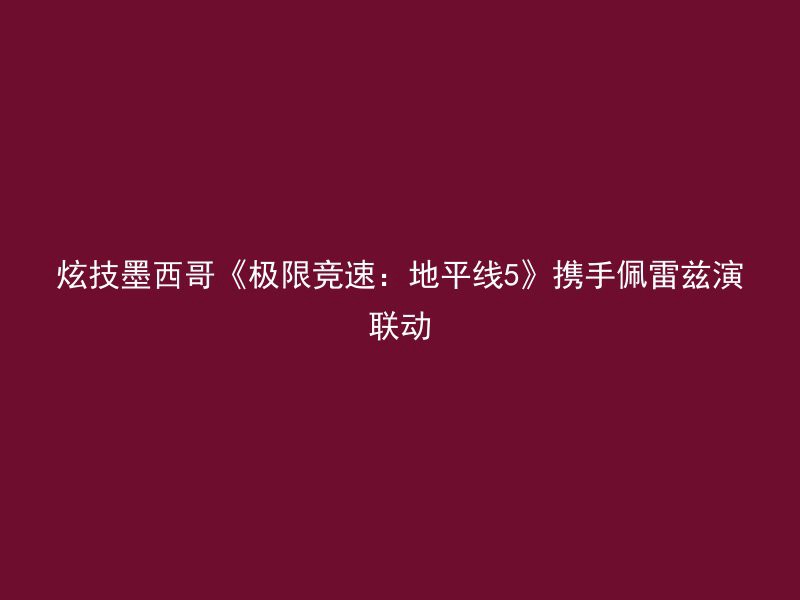 炫技墨西哥《极限竞速：地平线5》携手佩雷兹演联动