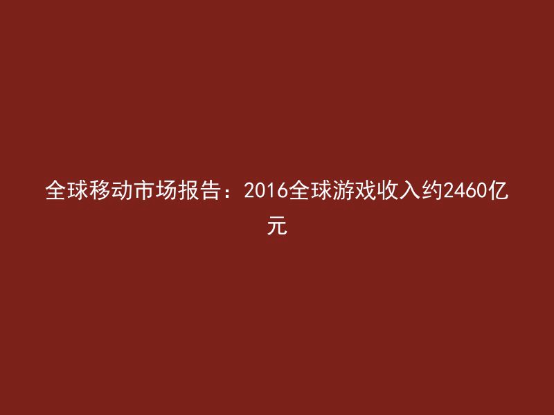 全球移动市场报告：2016全球游戏收入约2460亿元