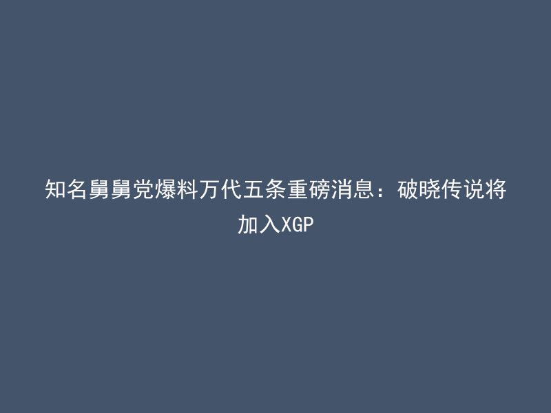 知名舅舅党爆料万代五条重磅消息：破晓传说将加入XGP