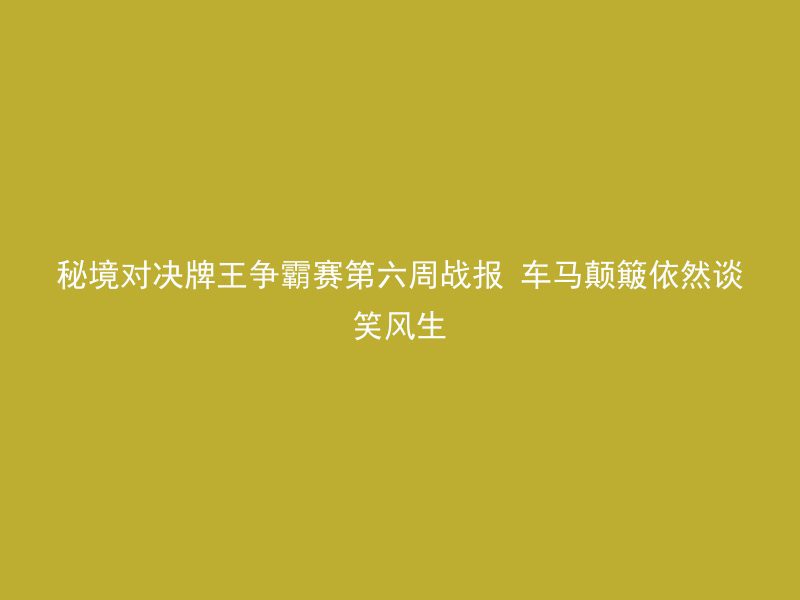 秘境对决牌王争霸赛第六周战报 车马颠簸依然谈笑风生