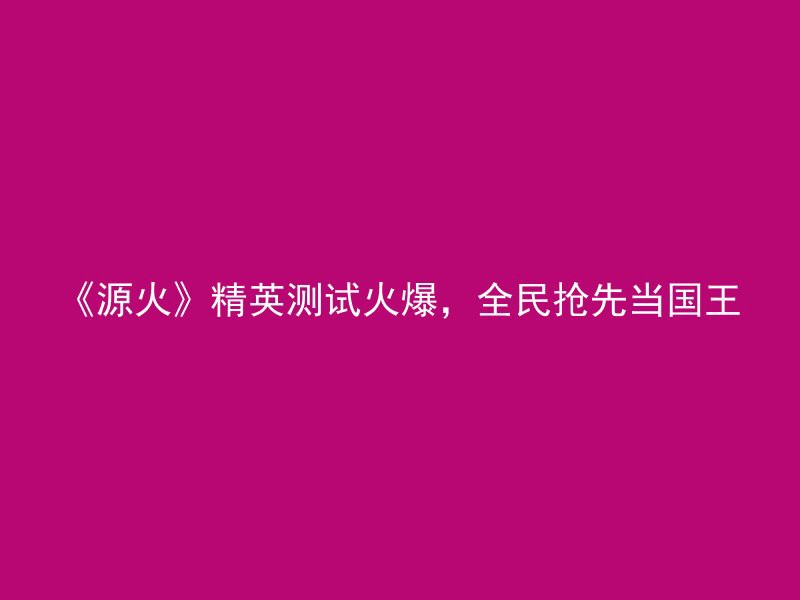 《源火》精英测试火爆，全民抢先当国王