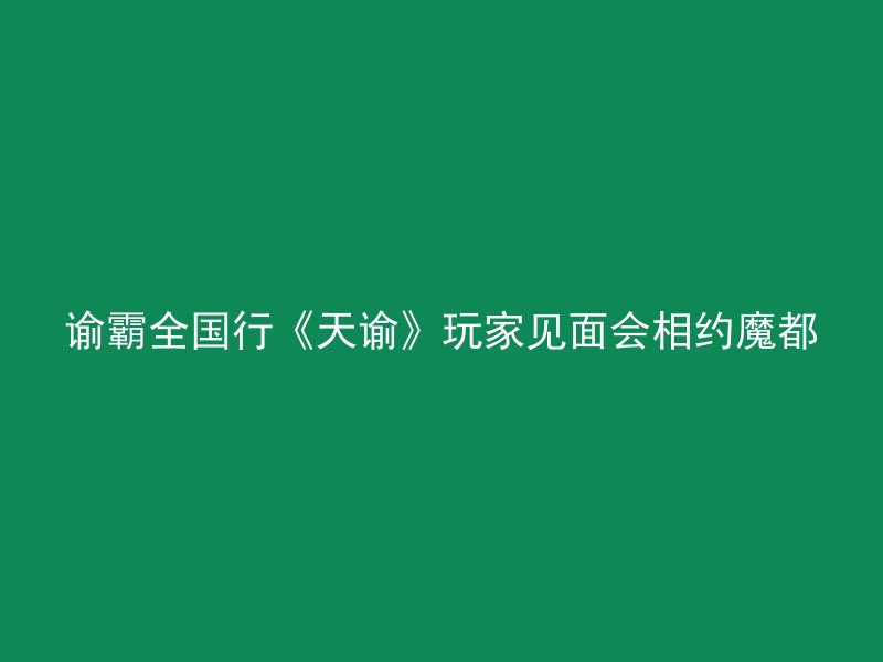 谕霸全国行《天谕》玩家见面会相约魔都