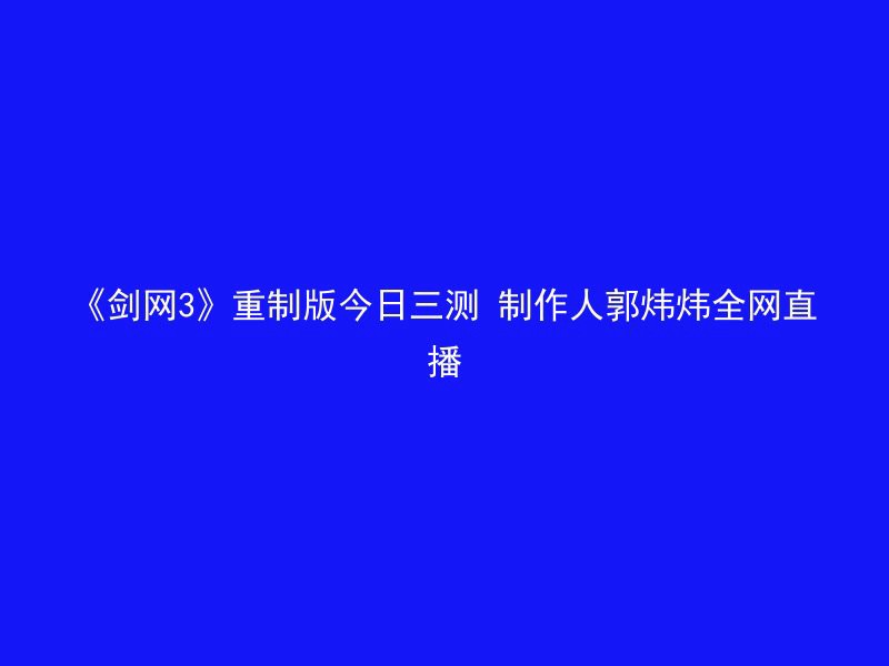 《剑网3》重制版今日三测 制作人郭炜炜全网直播