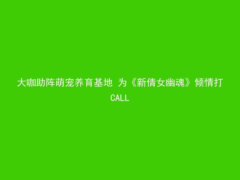 大咖助阵萌宠养育基地 为《新倩女幽魂》倾情打CALL