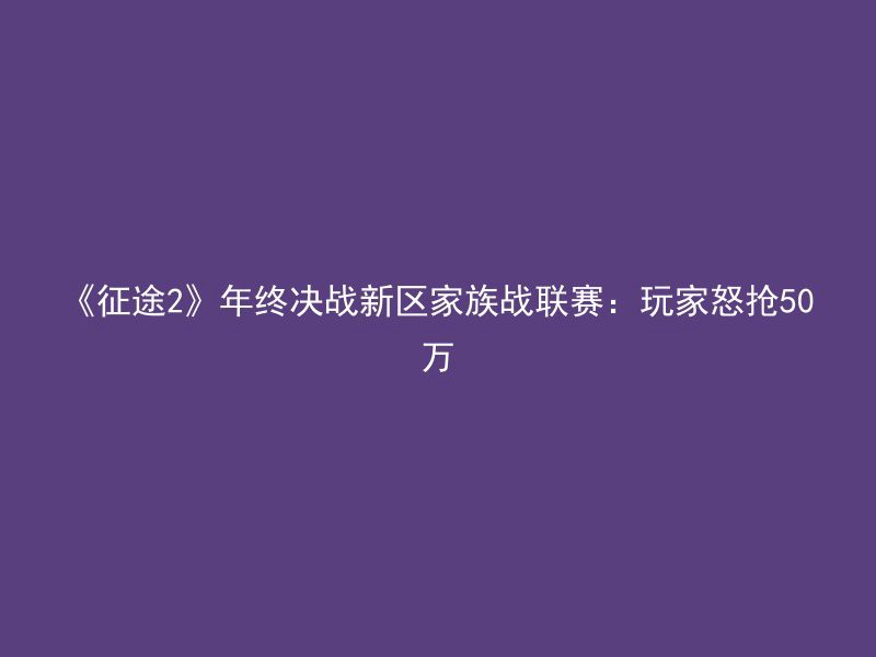 《征途2》年终决战新区家族战联赛：玩家怒抢50万