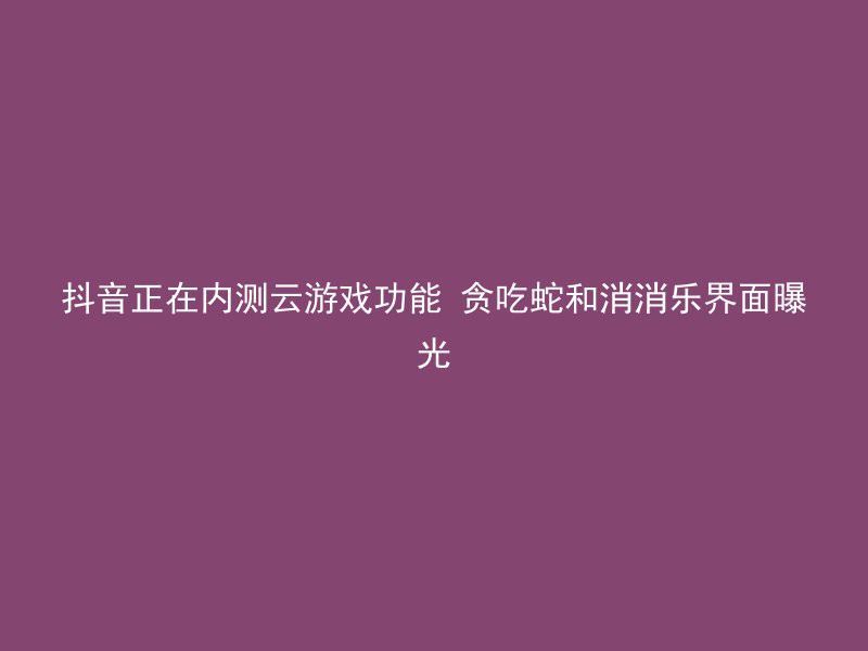 抖音正在内测云游戏功能 贪吃蛇和消消乐界面曝光