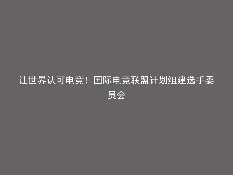 让世界认可电竞！国际电竞联盟计划组建选手委员会