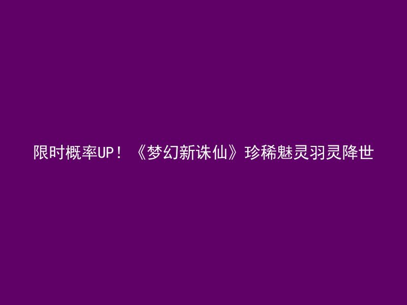 限时概率UP！《梦幻新诛仙》珍稀魅灵羽灵降世