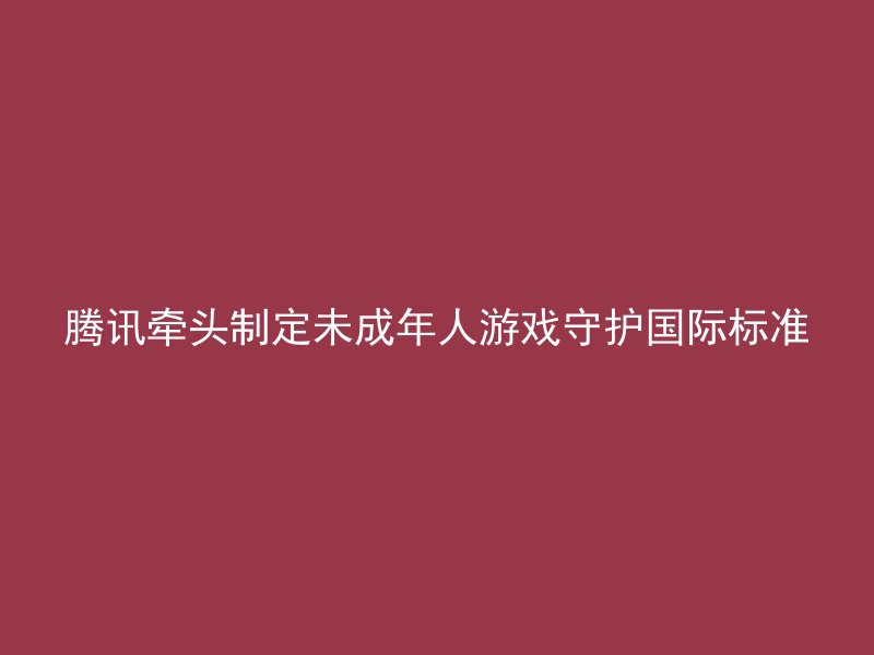 腾讯牵头制定未成年人游戏守护国际标准