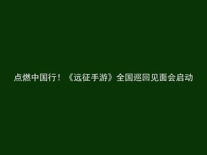 点燃中国行！《远征手游》全国巡回见面会启动